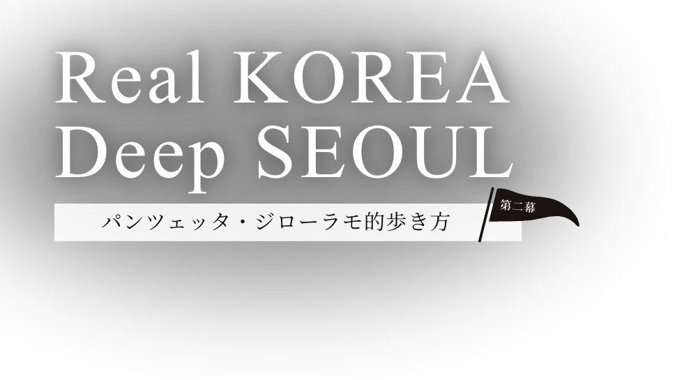Real KOREA Deep SEOUL パンツェッタ・ジローラモ的歩き方 第二幕