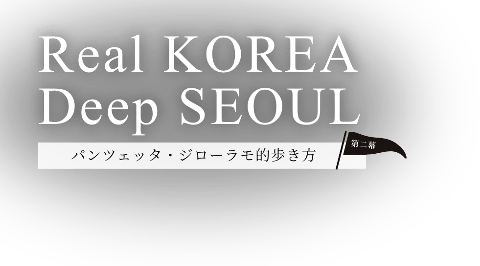 Real KOREA Deep SEOUL パンツェッタ・ジローラモ的歩き方 第二幕
